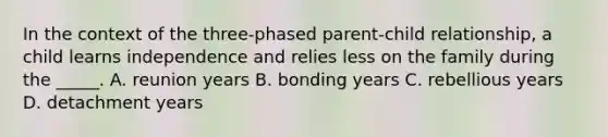 In the context of the three-phased parent-child relationship, a child learns independence and relies less on the family during the _____. A. reunion years B. bonding years C. rebellious years D. detachment years