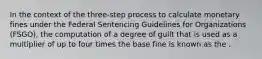 In the context of the three-step process to calculate monetary fines under the Federal Sentencing Guidelines for Organizations (FSGO), the computation of a degree of guilt that is used as a multiplier of up to four times the base fine is known as the .