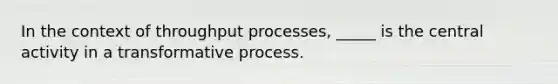 In the context of throughput processes, _____ is the central activity in a transformative process.