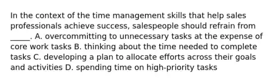 In the context of the time management skills that help sales professionals achieve success, salespeople should refrain from _____. A. overcommitting to unnecessary tasks at the expense of core work tasks B. thinking about the time needed to complete tasks C. developing a plan to allocate efforts across their goals and activities D. spending time on high-priority tasks