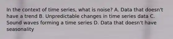 In the context of time series, what is noise? A. Data that doesn't have a trend B. Unpredictable changes in time series data C. Sound waves forming a time series D. Data that doesn't have seasonality