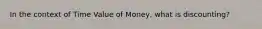 In the context of Time Value of Money, what is discounting?