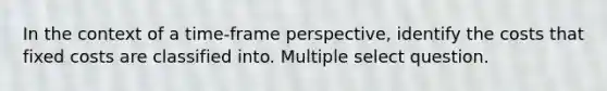 In the context of a time-frame perspective, identify the costs that fixed costs are classified into. Multiple select question.