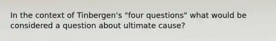 In the context of Tinbergen's "four questions" what would be considered a question about ultimate cause?