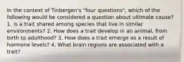 In the context of Tinbergen's "four questions", which of the following would be considered a question about ultimate cause? 1. is a trait shared among species that live in similar environments? 2. How does a trait develop in an animal, from birth to adulthood? 3. How does a trait emerge as a result of hormone levels? 4. What brain regions are associated with a trait?