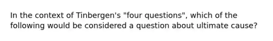 In the context of Tinbergen's "four questions", which of the following would be considered a question about ultimate cause?