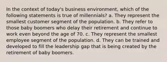 In the context of today's business environment, which of the following statements is true of millennials? a. They represent the smallest customer segment of the population. b. They refer to those baby boomers who delay their retirement and continue to work even beyond the age of 70. c. They represent the smallest employee segment of the population. d. They can be trained and developed to fill the leadership gap that is being created by the retirement of baby boomers.