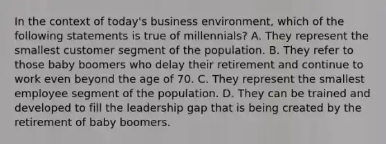 In the context of today's business environment, which of the following statements is true of millennials? A. They represent the smallest customer segment of the population. B. They refer to those baby boomers who delay their retirement and continue to work even beyond the age of 70. C. They represent the smallest employee segment of the population. D. They can be trained and developed to fill the leadership gap that is being created by the retirement of baby boomers.