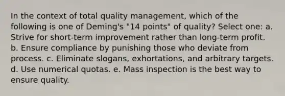 In the context of total quality management, which of the following is one of Deming's "14 points" of quality? Select one: a. Strive for short-term improvement rather than long-term profit. b. Ensure compliance by punishing those who deviate from process. c. Eliminate slogans, exhortations, and arbitrary targets. d. Use numerical quotas. e. Mass inspection is the best way to ensure quality.