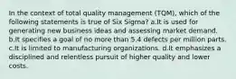 In the context of total quality management (TQM), which of the following statements is true of Six Sigma? a.It is used for generating new business ideas and assessing market demand. b.It specifies a goal of no more than 5.4 defects per million parts. c.It is limited to manufacturing organizations. d.It emphasizes a disciplined and relentless pursuit of higher quality and lower costs.