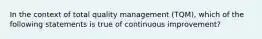 In the context of total quality management (TQM), which of the following statements is true of continuous improvement?