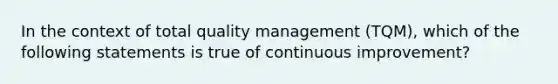 In the context of total quality management (TQM), which of the following statements is true of continuous improvement?