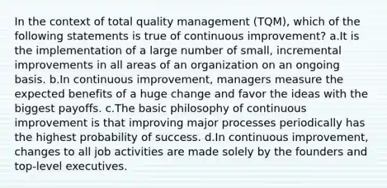 In the context of total quality management (TQM), which of the following statements is true of continuous improvement? a.It is the implementation of a large number of small, incremental improvements in all areas of an organization on an ongoing basis. b.In continuous improvement, managers measure the expected benefits of a huge change and favor the ideas with the biggest payoffs. c.The basic philosophy of continuous improvement is that improving major processes periodically has the highest probability of success. d.In continuous improvement, changes to all job activities are made solely by the founders and top-level executives.