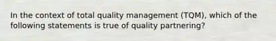 In the context of total quality management (TQM), which of the following statements is true of quality partnering?