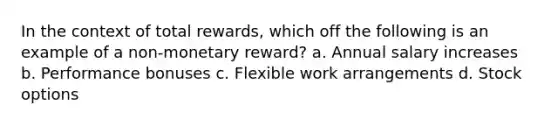 In the context of total rewards, which off the following is an example of a non-monetary reward? a. Annual salary increases b. Performance bonuses c. Flexible work arrangements d. Stock options