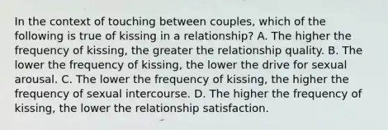 In the context of touching between couples, which of the following is true of kissing in a relationship? A. The higher the frequency of kissing, the greater the relationship quality. B. The lower the frequency of kissing, the lower the drive for sexual arousal. C. The lower the frequency of kissing, the higher the frequency of sexual intercourse. D. The higher the frequency of kissing, the lower the relationship satisfaction.