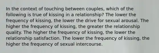 In the context of touching between couples, which of the following is true of kissing in a relationship? The lower the frequency of kissing, the lower the drive for sexual arousal. The higher the frequency of kissing, the greater the relationship quality. The higher the frequency of kissing, the lower the relationship satisfaction. The lower the frequency of kissing, the higher the frequency of sexual intercourse.