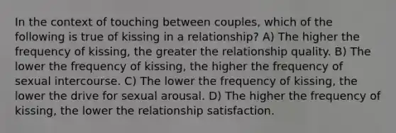 In the context of touching between couples, which of the following is true of kissing in a relationship? A) The higher the frequency of kissing, the greater the relationship quality. B) The lower the frequency of kissing, the higher the frequency of sexual intercourse. C) The lower the frequency of kissing, the lower the drive for sexual arousal. D) The higher the frequency of kissing, the lower the relationship satisfaction.