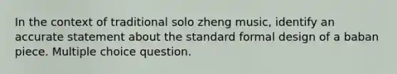 In the context of traditional solo zheng music, identify an accurate statement about the standard formal design of a baban piece. Multiple choice question.