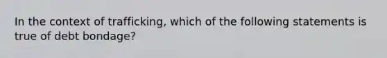 In the context of trafficking, which of the following statements is true of debt bondage?