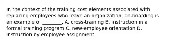 In the context of the training cost elements associated with replacing employees who leave an organization, on-boarding is an example of ________. A. cross-training B. instruction in a formal training program C. new-employee orientation D. instruction by employee assignment