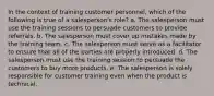 In the context of training customer personnel, which of the following is true of a salesperson's role? a. The salesperson must use the training sessions to persuade customers to provide referrals. b. The salesperson must cover up mistakes made by the training team. c. The salesperson must serve as a facilitator to ensure that all of the parties are properly introduced. d. The salesperson must use the training session to persuade the customers to buy more products. e. The salesperson is solely responsible for customer training even when the product is technical.