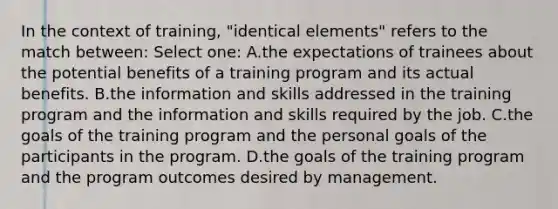 In the context of training, "identical elements" refers to the match between: Select one: A.the expectations of trainees about the potential benefits of a training program and its actual benefits. B.the information and skills addressed in the training program and the information and skills required by the job. C.the goals of the training program and the personal goals of the participants in the program. D.the goals of the training program and the program outcomes desired by management.