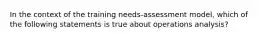 In the context of the training needs-assessment model, which of the following statements is true about operations analysis?