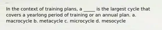 In the context of training plans, a _____ is the largest cycle that covers a yearlong period of training or an annual plan. a. macrocycle b. metacycle c. microcycle d. mesocycle