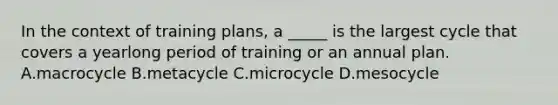 In the context of training plans, a _____ is the largest cycle that covers a yearlong period of training or an annual plan. A.macrocycle B.metacycle C.microcycle D.mesocycle