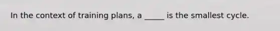 In the context of training plans, a _____ is the smallest cycle.