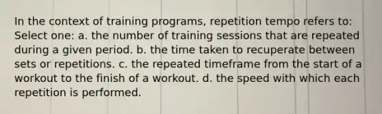 In the context of training programs, repetition tempo refers to: Select one: a. the number of training sessions that are repeated during a given period. b. the time taken to recuperate between sets or repetitions. c. the repeated timeframe from the start of a workout to the finish of a workout. d. the speed with which each repetition is performed.