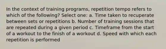 In the context of training programs, repetition tempo refers to which of the following? Select one: a. Time taken to recuperate between sets or repetitions b. Number of training sessions that are repeated during a given period c. Timeframe from the start of a workout to the finish of a workout d. Speed with which each repetition is performed