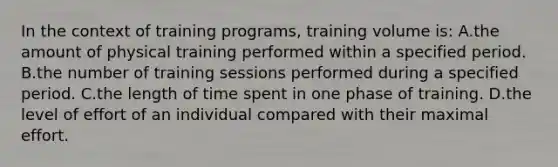 In the context of training programs, training volume is: A.the amount of physical training performed within a specified period. B.the number of training sessions performed during a specified period. C.the length of time spent in one phase of training. D.the level of effort of an individual compared with their maximal effort.