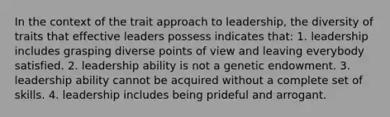 In the context of the trait approach to leadership, the diversity of traits that effective leaders possess indicates that: 1. leadership includes grasping diverse points of view and leaving everybody satisfied. 2. leadership ability is not a genetic endowment. 3. leadership ability cannot be acquired without a complete set of skills. 4. leadership includes being prideful and arrogant.