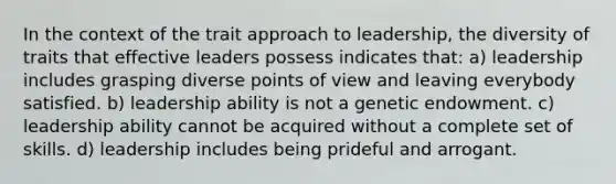 In the context of the trait approach to leadership, the diversity of traits that effective leaders possess indicates that: a) leadership includes grasping diverse points of view and leaving everybody satisfied. b) leadership ability is not a genetic endowment. c) leadership ability cannot be acquired without a complete set of skills. d) leadership includes being prideful and arrogant.