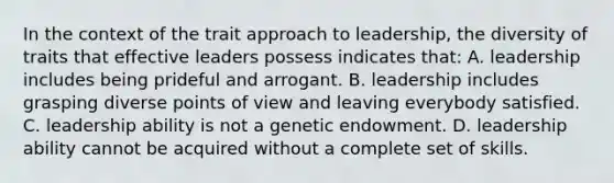 In the context of the trait approach to leadership, the diversity of traits that effective leaders possess indicates that: A. leadership includes being prideful and arrogant. B. leadership includes grasping diverse points of view and leaving everybody satisfied. C. leadership ability is not a genetic endowment. D. leadership ability cannot be acquired without a complete set of skills.