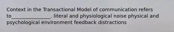 Context in the Transactional Model of communication refers to________________. literal and physiological noise physical and psychological environment feedback distractions