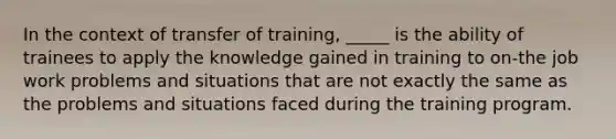 In the context of transfer of training, _____ is the ability of trainees to apply the knowledge gained in training to on-the job work problems and situations that are not exactly the same as the problems and situations faced during the training program.