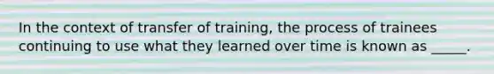 In the context of transfer of training, the process of trainees continuing to use what they learned over time is known as _____.