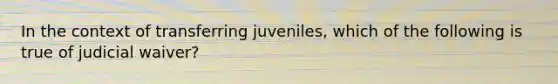 In the context of transferring juveniles, which of the following is true of judicial waiver?