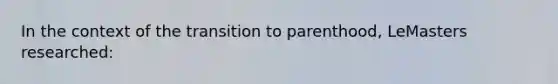 In the context of the transition to parenthood, LeMasters researched: