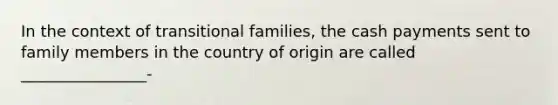 In the context of transitional families, the cash payments sent to family members in the country of origin are called ________________-