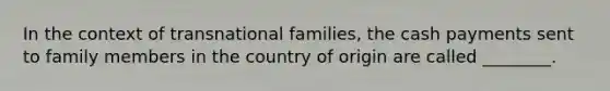 In the context of transnational families, the cash payments sent to family members in the country of origin are called ________.