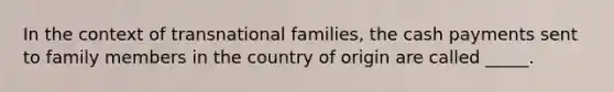 In the context of transnational families, the cash payments sent to family members in the country of origin are called _____.