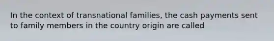 In the context of transnational families, the cash payments sent to family members in the country origin are called