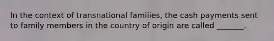 In the context of transnational families, the cash payments sent to family members in the country of origin are called _______.