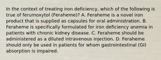 In the context of treating iron deficiency, which of the following is true of ferumoxytol (Feraheme)? A. Feraheme is a novel iron product that is supplied as capsules for oral administration. B. Feraheme is specifically formulated for iron deficiency anemia in patients with chronic kidney disease. C. Feraheme should be administered as a diluted intravenous injection. D. Feraheme should only be used in patients for whom gastrointestinal (GI) absorption is impaired.