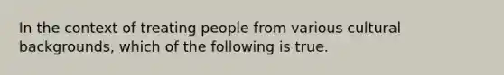 In the context of treating people from various cultural backgrounds, which of the following is true.