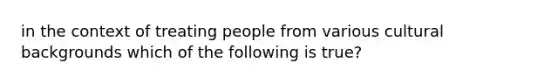 in the context of treating people from various cultural backgrounds which of the following is true?